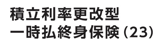 積立利率更改型一時払終身保険（23）（米国ドル建・豪ドル建）（無配当）
