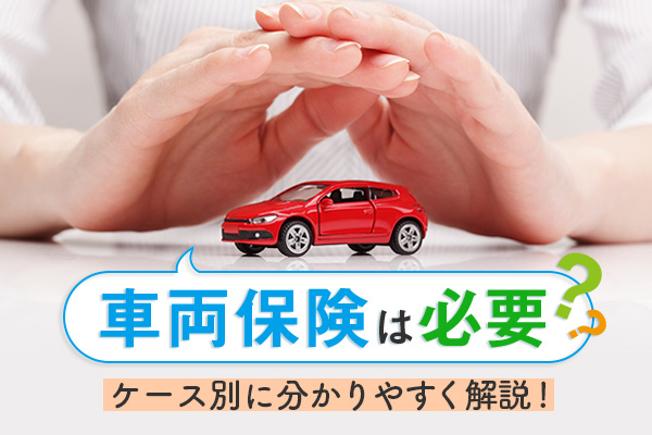 車両保険は必要？いるケース、いらないケースを分かりやすく解説